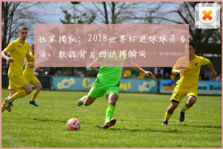 独家揭秘：2018世界杯进球球员专访，数据背后的拼搏瞬间