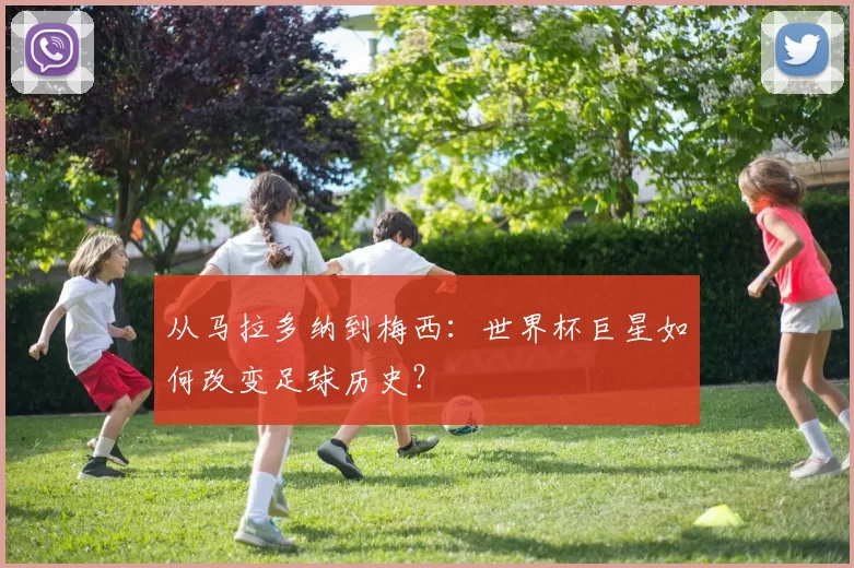 从马拉多纳到梅西：世界杯巨星如何改变足球历史？