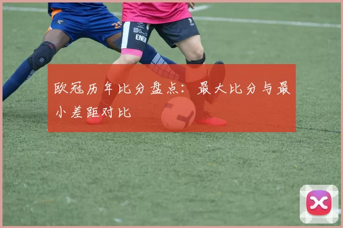 欧冠历年比分盘点：最大比分与最小差距对比