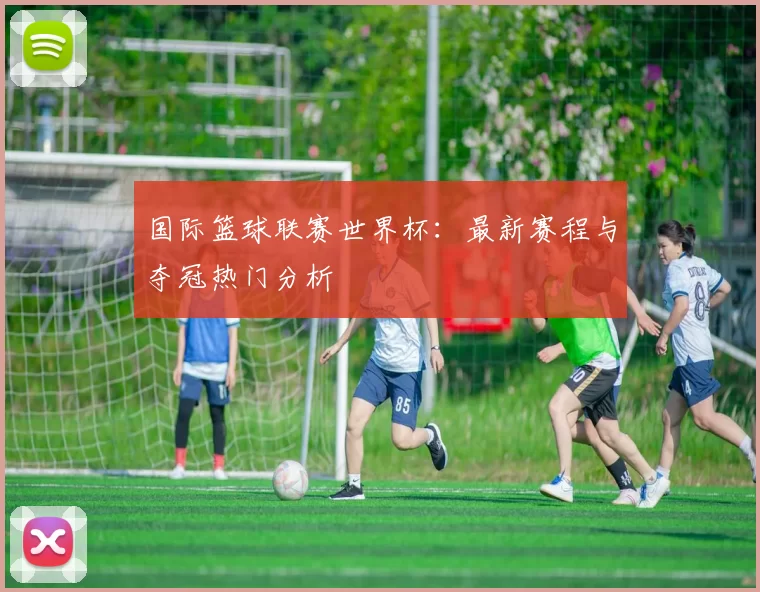 国际篮球联赛世界杯：最新赛程与夺冠热门分析