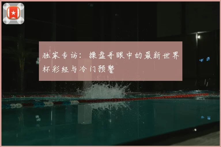 独家专访:操盘手眼中的最新世界杯彩经与冷门预警