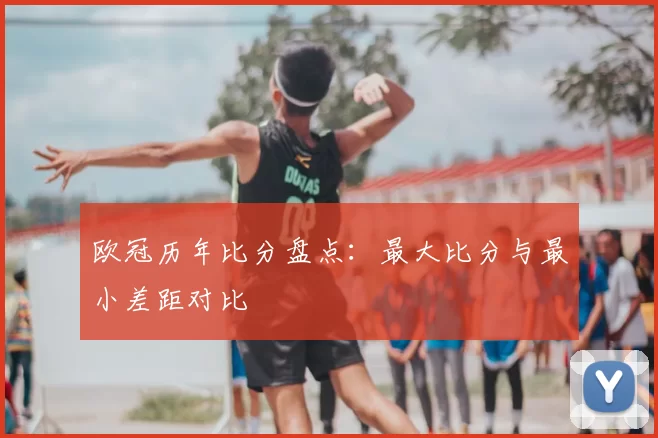 欧冠历年比分盘点：最大比分与最小差距对比