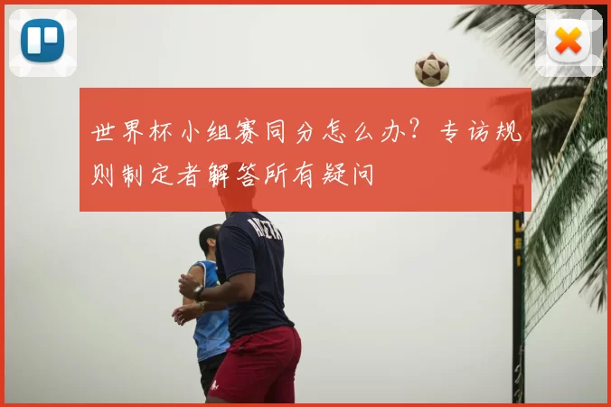 世界杯小组赛同分怎么办？专访规则制定者解答所有疑问