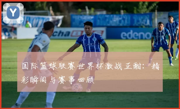 国际篮球联赛世界杯激战正酣：精彩瞬间与赛事回顾