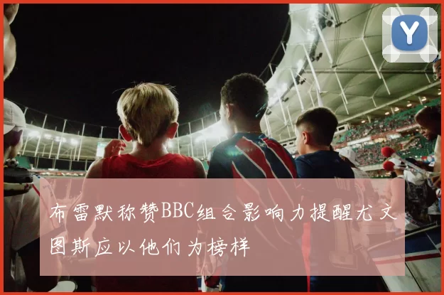 布雷默称赞BBC组合影响力提醒尤文图斯应以他们为榜样