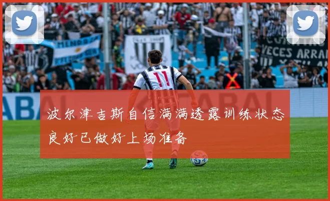 波尔津吉斯自信满满透露训练状态良好已做好上场准备