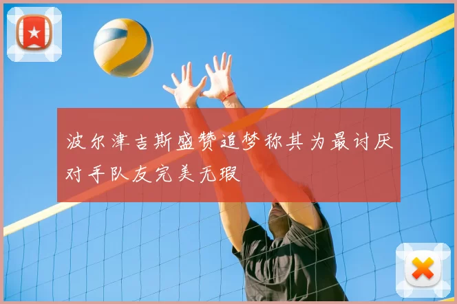 波尔津吉斯盛赞追梦称其为最讨厌对手队友完美无瑕