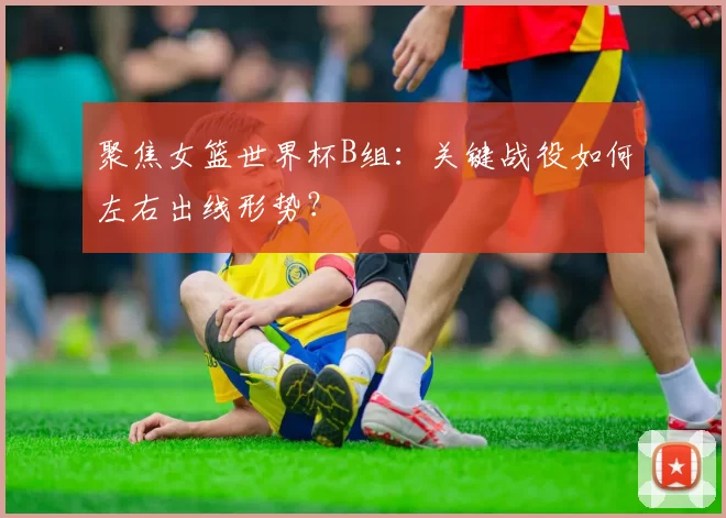 聚焦女篮世界杯B组：关键战役如何左右出线形势？